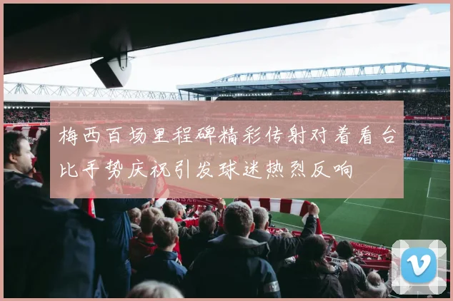 梅西百场里程碑精彩传射对着看台比手势庆祝引发球迷热烈反响