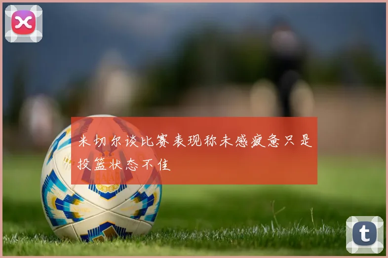 米切尔谈比赛表现称未感疲惫只是投篮状态不佳