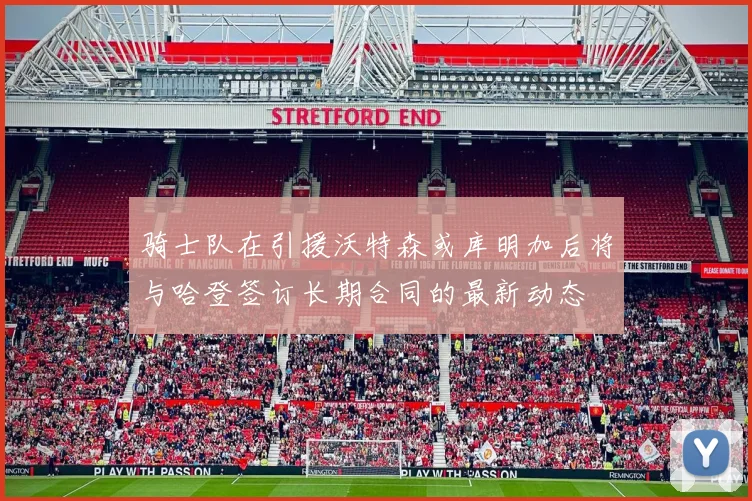骑士队在引援沃特森或库明加后将与哈登签订长期合同的最新动态
