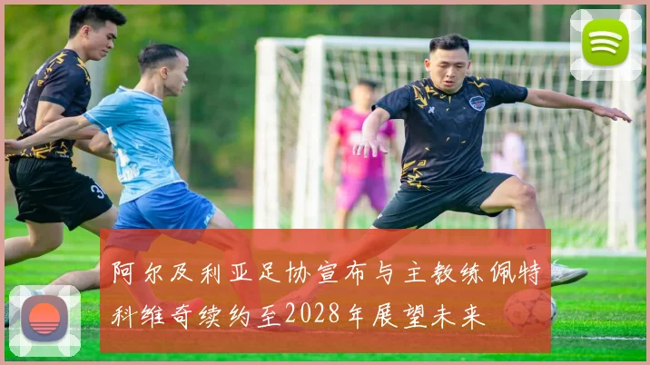 阿尔及利亚足协宣布与主教练佩特科维奇续约至2028年展望未来