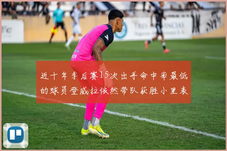 近十年季后赛15次出手命中率最低的球员登威拉依然带队获胜小里表现低迷仅得三分