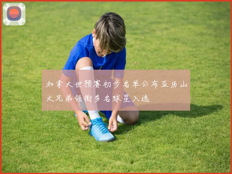 加拿大世预赛初步名单公布亚历山大兄弟领衔多名球星入选