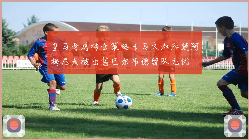 皇马考虑转会策略卡马文加和楚阿梅尼或被出售巴尔韦德留队无忧