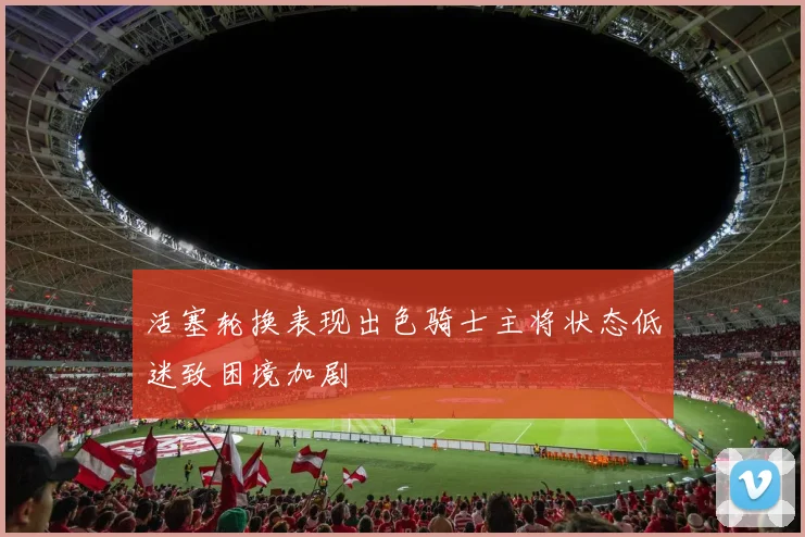 活塞轮换表现出色骑士主将状态低迷致困境加剧