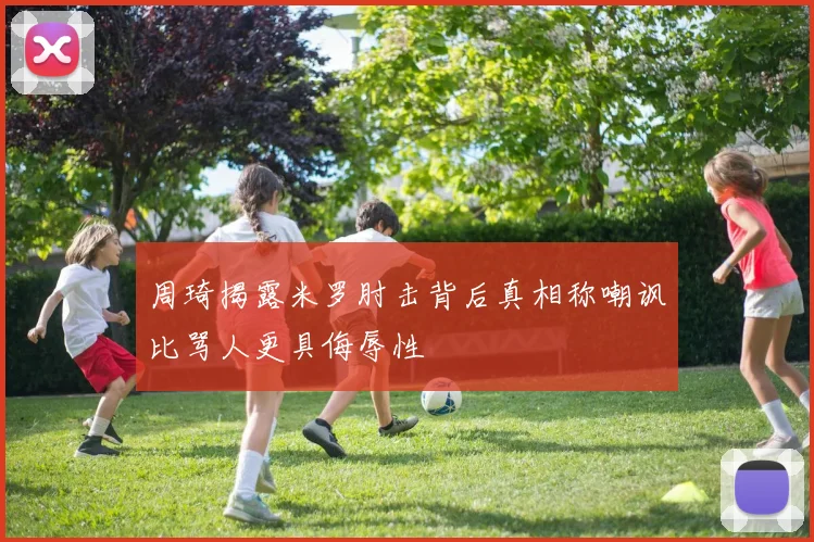 周琦揭露米罗肘击背后真相称嘲讽比骂人更具侮辱性