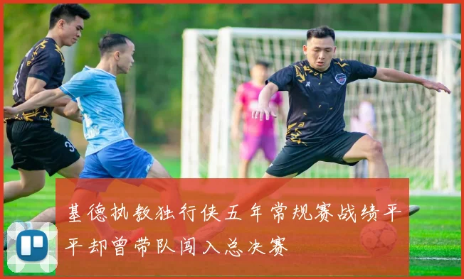 基德执教独行侠五年常规赛战绩平平却曾带队闯入总决赛