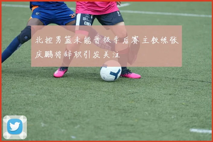 北控男篮未能晋级季后赛主教练张庆鹏将辞职引发关注
