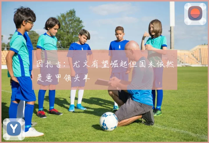 因扎吉:尤文有望崛起但国米依然是意甲领头羊