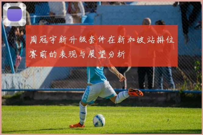 周冠宇新升级套件在新加坡站排位赛前的表现与展望分析