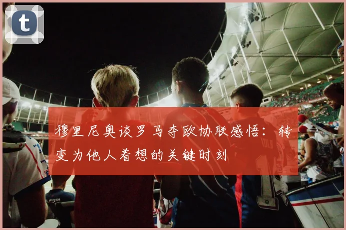 穆里尼奥谈罗马夺欧协联感悟：转变为他人着想的关键时刻