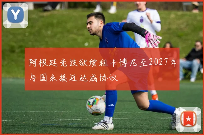 阿根廷竞技欲续租卡博尼至2027年与国米接近达成协议