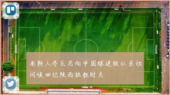 老熟人乔瓦尼向中国球迷致以亲切问候回忆陕西执教时光