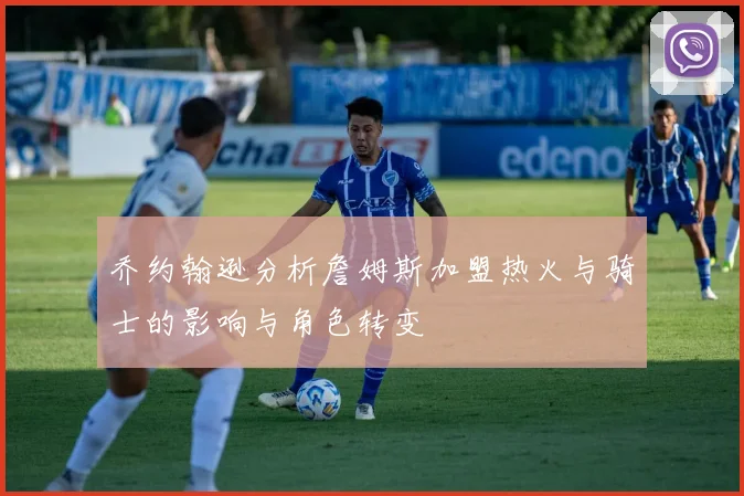 乔约翰逊分析詹姆斯加盟热火与骑士的影响与角色转变