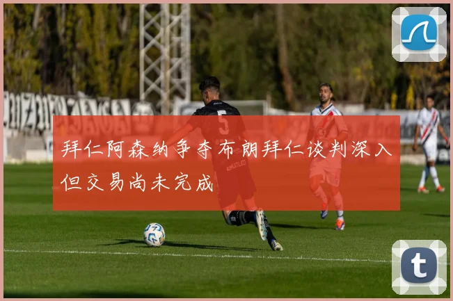 拜仁阿森纳争夺布朗拜仁谈判深入但交易尚未完成