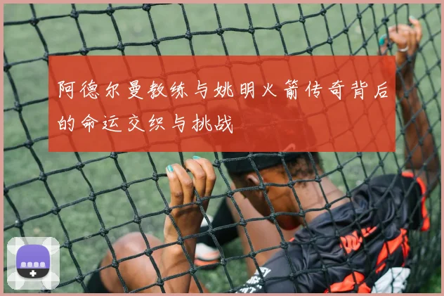 阿德尔曼教练与姚明火箭传奇背后的命运交织与挑战