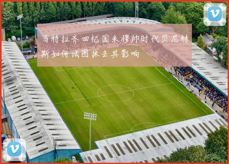 马特拉齐回忆国米穆帅时代贝尼特斯如何试图抹去其影响
