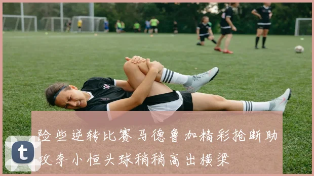 险些逆转比赛马德鲁加精彩抢断助攻李小恒头球稍稍高出横梁