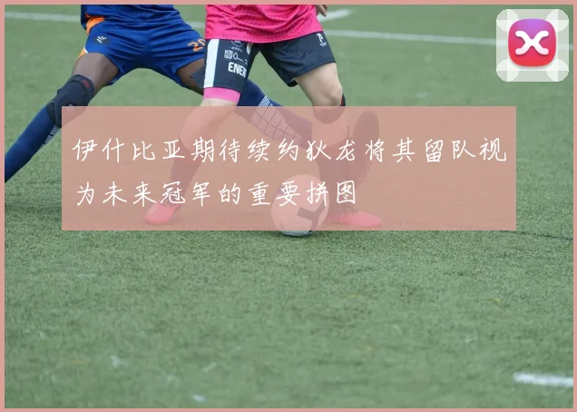 伊什比亚期待续约狄龙将其留队视为未来冠军的重要拼图