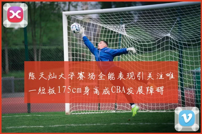 陈天灿大学赛场全能表现引关注唯一短板175cm身高成CBA发展障碍