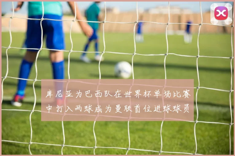 库尼亚为巴西队在世界杯单场比赛中打入两球成为曼联首位进球球员