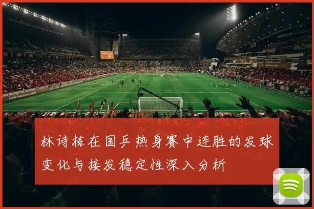 林诗栋在国乒热身赛中连胜的发球变化与接发稳定性深入分析